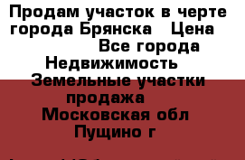 Продам участок в черте города Брянска › Цена ­ 800 000 - Все города Недвижимость » Земельные участки продажа   . Московская обл.,Пущино г.